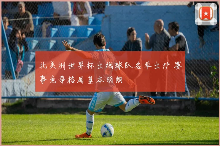 北美洲世界杯出线球队名单出炉 赛事竞争格局基本明朗