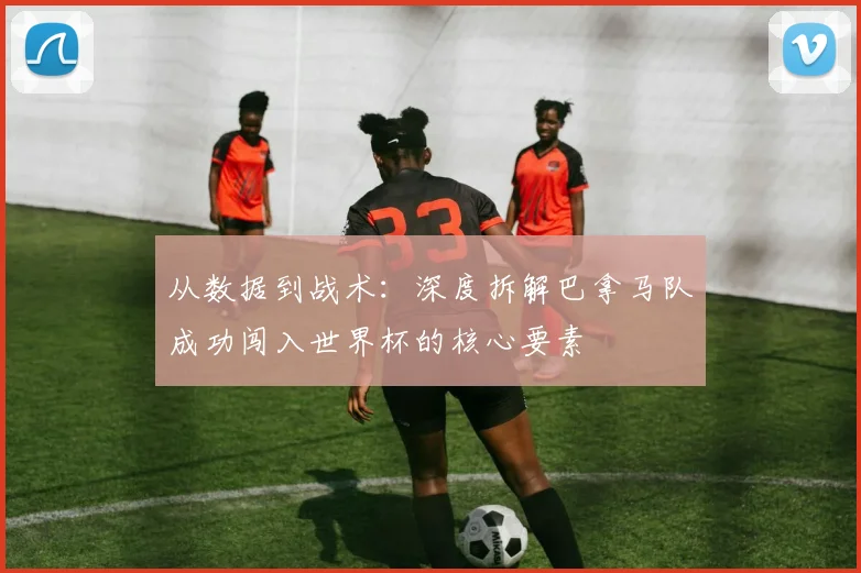从数据到战术：深度拆解巴拿马队成功闯入世界杯的核心要素