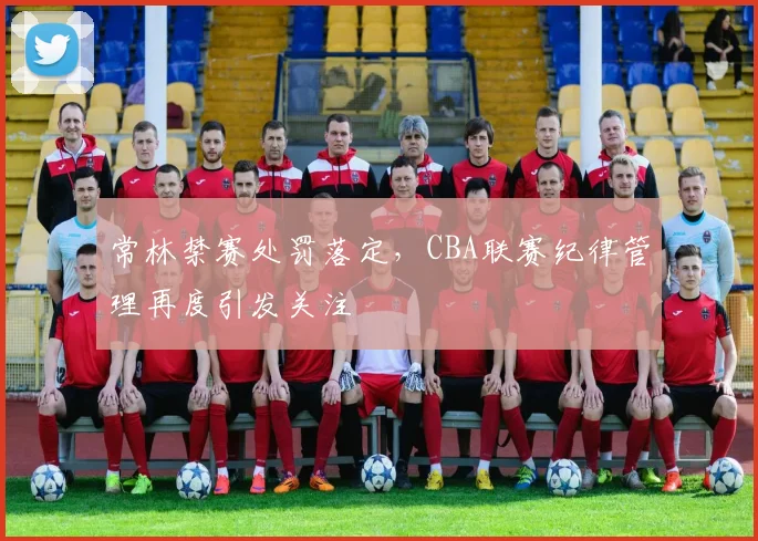常林禁赛处罚落定，CBA联赛纪律管理再度引发关注